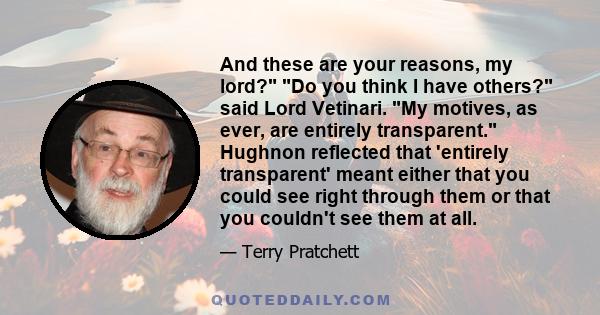 And these are your reasons, my lord? Do you think I have others? said Lord Vetinari. My motives, as ever, are entirely transparent. Hughnon reflected that 'entirely transparent' meant either that you could see right