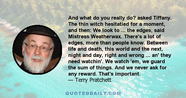 And what do you really do? asked Tiffany. The thin witch hesitatied for a moment, and then: We look to ... the edges, said Mistress Weatherwax. There's a lot of edges, more than people know. Between life and death, this 