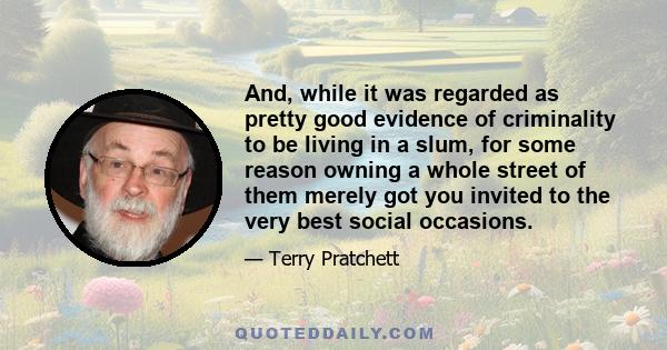 And, while it was regarded as pretty good evidence of criminality to be living in a slum, for some reason owning a whole street of them merely got you invited to the very best social occasions.