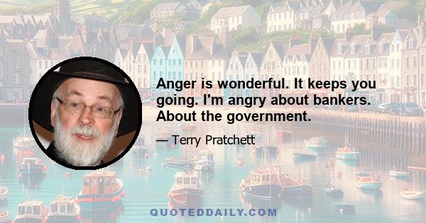 Anger is wonderful. It keeps you going. I'm angry about bankers. About the government.