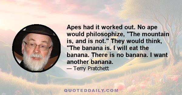 Apes had it worked out. No ape would philosophize, The mountain is, and is not. They would think, The banana is. I will eat the banana. There is no banana. I want another banana.