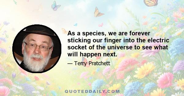 As a species, we are forever sticking our finger into the electric socket of the universe to see what will happen next.