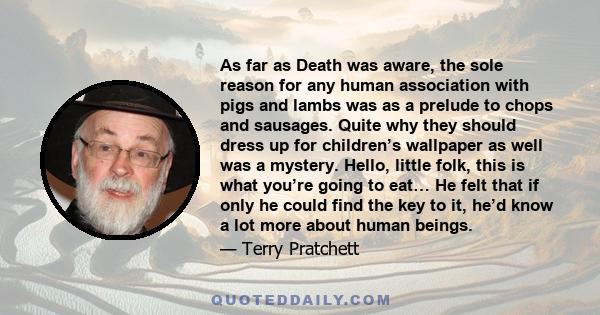 As far as Death was aware, the sole reason for any human association with pigs and lambs was as a prelude to chops and sausages. Quite why they should dress up for children’s wallpaper as well was a mystery. Hello,