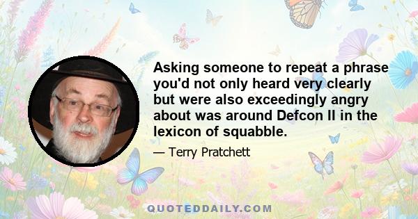 Asking someone to repeat a phrase you'd not only heard very clearly but were also exceedingly angry about was around Defcon II in the lexicon of squabble.