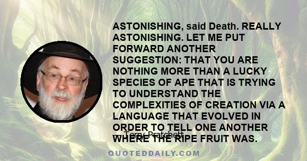 ASTONISHING, said Death. REALLY ASTONISHING. LET ME PUT FORWARD ANOTHER SUGGESTION: THAT YOU ARE NOTHING MORE THAN A LUCKY SPECIES OF APE THAT IS TRYING TO UNDERSTAND THE COMPLEXITIES OF CREATION VIA A LANGUAGE THAT