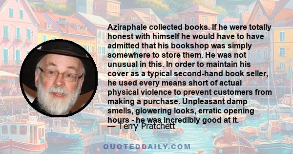 Aziraphale collected books. If he were totally honest with himself he would have to have admitted that his bookshop was simply somewhere to store them. He was not unusual in this. In order to maintain his cover as a