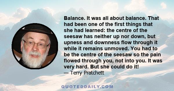 Balance. It was all about balance. That had been one of the first things that she had learned: the centre of the seesaw has neither up nor down, but upness and downness flow through it while it remains unmoved. You had