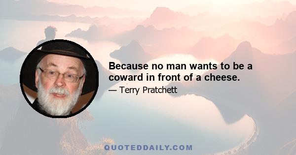 Because no man wants to be a coward in front of a cheese.