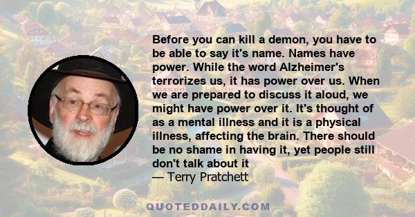 Before you can kill a demon, you have to be able to say it's name. Names have power. While the word Alzheimer's terrorizes us, it has power over us. When we are prepared to discuss it aloud, we might have power over it. 