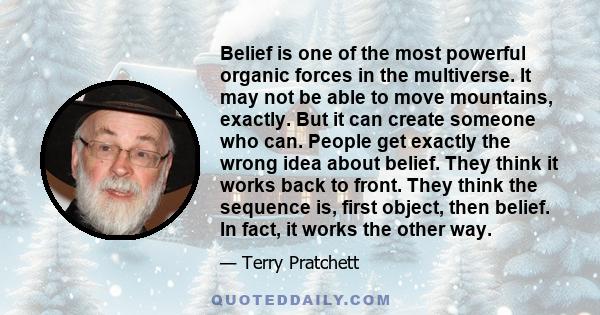 Belief is one of the most powerful organic forces in the multiverse. It may not be able to move mountains, exactly. But it can create someone who can. People get exactly the wrong idea about belief. They think it works