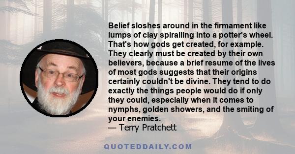 Belief sloshes around in the firmament like lumps of clay spiralling into a potter's wheel. That's how gods get created, for example. They clearly must be created by their own believers, because a brief resume of the