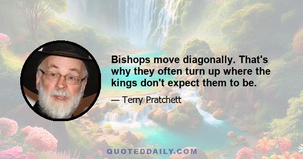 Bishops move diagonally. That's why they often turn up where the kings don't expect them to be.