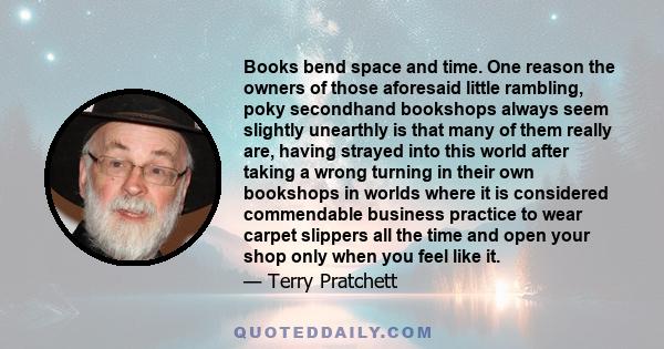 Books bend space and time. One reason the owners of those aforesaid little rambling, poky secondhand bookshops always seem slightly unearthly is that many of them really are, having strayed into this world after taking