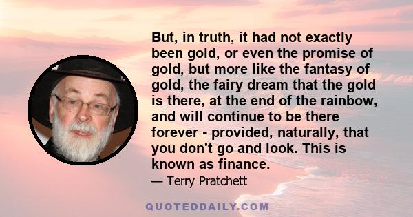 But, in truth, it had not exactly been gold, or even the promise of gold, but more like the fantasy of gold, the fairy dream that the gold is there, at the end of the rainbow, and will continue to be there forever -