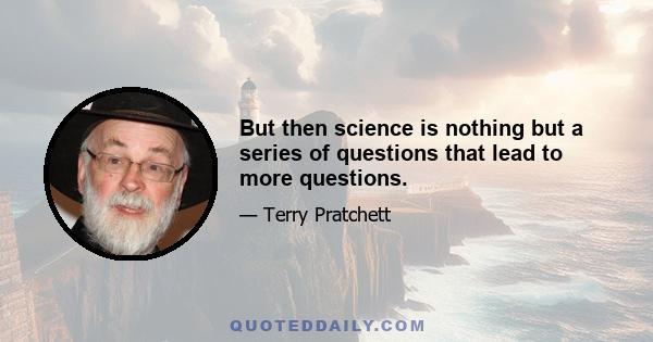 But then science is nothing but a series of questions that lead to more questions.