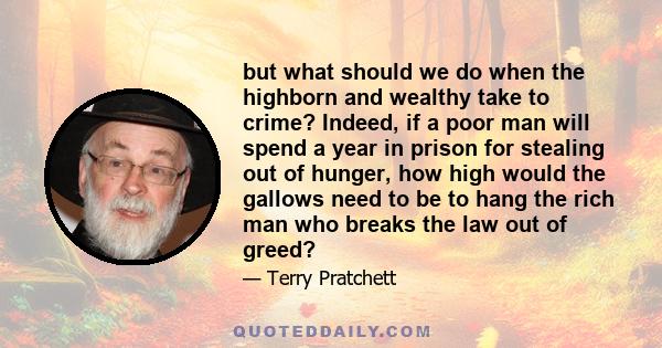 but what should we do when the highborn and wealthy take to crime? Indeed, if a poor man will spend a year in prison for stealing out of hunger, how high would the gallows need to be to hang the rich man who breaks the