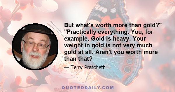 But what's worth more than gold? Practically everything. You, for example. Gold is heavy. Your weight in gold is not very much gold at all. Aren't you worth more than that?