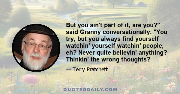 But you ain't part of it, are you? said Granny conversationally. You try, but you always find yourself watchin' yourself watchin' people, eh? Never quite believin' anything? Thinkin' the wrong thoughts?