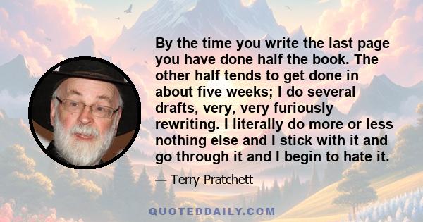 By the time you write the last page you have done half the book. The other half tends to get done in about five weeks; I do several drafts, very, very furiously rewriting. I literally do more or less nothing else and I