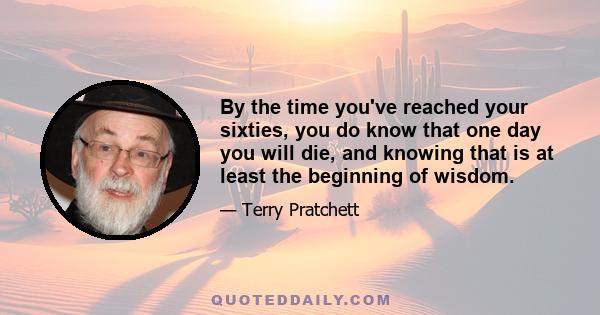 By the time you've reached your sixties, you do know that one day you will die, and knowing that is at least the beginning of wisdom.