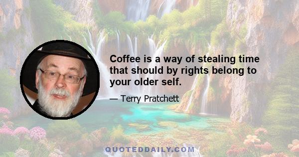 Coffee is a way of stealing time that should by rights belong to your older self.