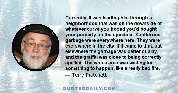 Currently, it was leading him through a neighborhood that was on the downside of whatever curve you hoped you'd bought your property on the upside of. Graffiti and garbage were everywhere here. They were everywhere in