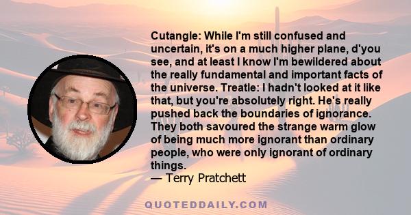 Cutangle: While I'm still confused and uncertain, it's on a much higher plane, d'you see, and at least I know I'm bewildered about the really fundamental and important facts of the universe. Treatle: I hadn't looked at