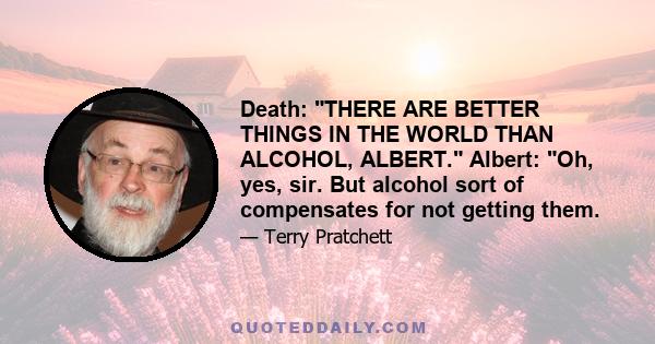 Death: THERE ARE BETTER THINGS IN THE WORLD THAN ALCOHOL, ALBERT. Albert: Oh, yes, sir. But alcohol sort of compensates for not getting them.