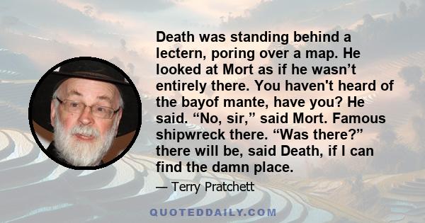 Death was standing behind a lectern, poring over a map. He looked at Mort as if he wasn’t entirely there. You haven't heard of the bayof mante, have you? He said. “No, sir,” said Mort. Famous shipwreck there. “Was