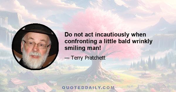 Do not act incautiously when confronting a little bald wrinkly smiling man!