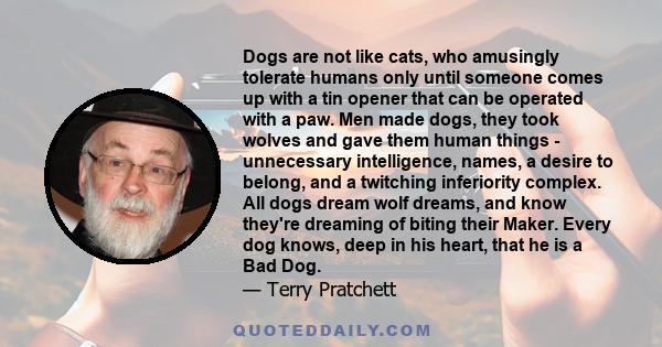 Dogs are not like cats, who amusingly tolerate humans only until someone comes up with a tin opener that can be operated with a paw. Men made dogs, they took wolves and gave them human things - unnecessary intelligence, 