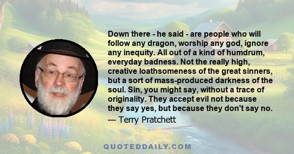 Down there - he said - are people who will follow any dragon, worship any god, ignore any inequity. All out of a kind of humdrum, everyday badness. Not the really high, creative loathsomeness of the great sinners, but a 