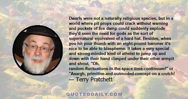 Dwarfs were not a naturally religious species, but in a world where pit props could crack without warning and pockets of fire damp could suddenly explode they'd seen the need for gods as the sort of supernatural