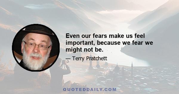 Even our fears make us feel important, because we fear we might not be.