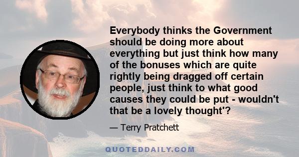 Everybody thinks the Government should be doing more about everything but just think how many of the bonuses which are quite rightly being dragged off certain people, just think to what good causes they could be put -