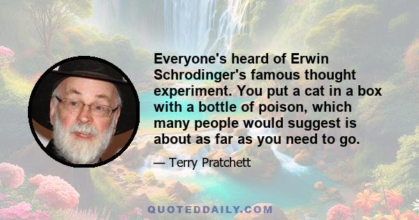 Everyone's heard of Erwin Schrodinger's famous thought experiment. You put a cat in a box with a bottle of poison, which many people would suggest is about as far as you need to go.