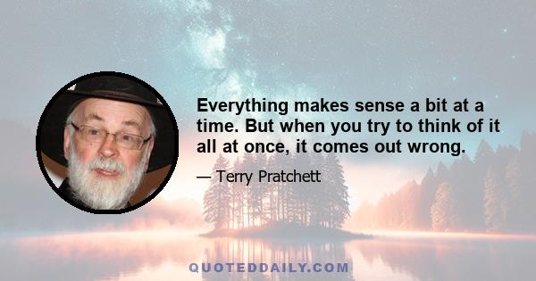 Everything makes sense a bit at a time. But when you try to think of it all at once, it comes out wrong.