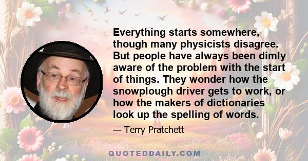 Everything starts somewhere, though many physicists disagree. But people have always been dimly aware of the problem with the start of things. They wonder how the snowplough driver gets to work, or how the makers of