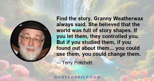 Find the story, Granny Weatherwax always said. She believed that the world was full of story shapes. If you let them, they controlled you. But if you studied them, if you found out about them... you could use them, you