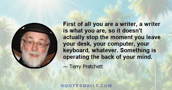 First of all you are a writer, a writer is what you are, so it doesn't actually stop the moment you leave your desk, your computer, your keyboard, whatever. Something is operating the back of your mind.