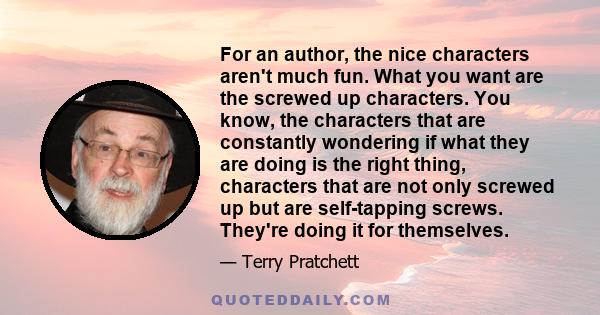 For an author, the nice characters aren't much fun. What you want are the screwed up characters. You know, the characters that are constantly wondering if what they are doing is the right thing, characters that are not