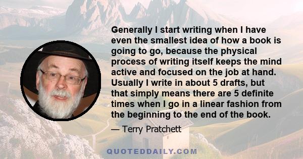 Generally I start writing when I have even the smallest idea of how a book is going to go, because the physical process of writing itself keeps the mind active and focused on the job at hand. Usually I write in about 5