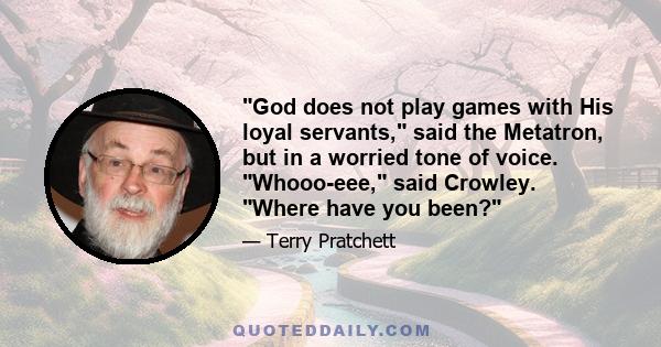 God does not play games with His loyal servants, said the Metatron, but in a worried tone of voice. Whooo-eee, said Crowley. Where have you been?