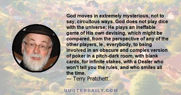 God moves in extremely mysterious, not to say, circuitous ways. God does not play dice with the universe; He plays an ineffable game of His own devising, which might be compared, from the perspective of any of the other 