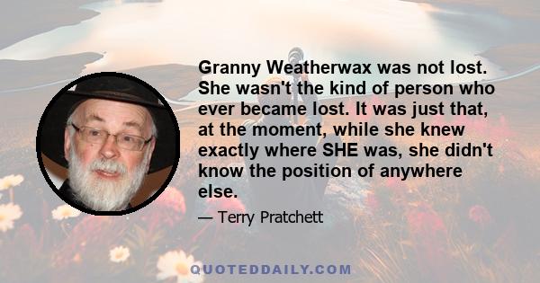 Granny Weatherwax was not lost. She wasn't the kind of person who ever became lost. It was just that, at the moment, while she knew exactly where SHE was, she didn't know the position of anywhere else.