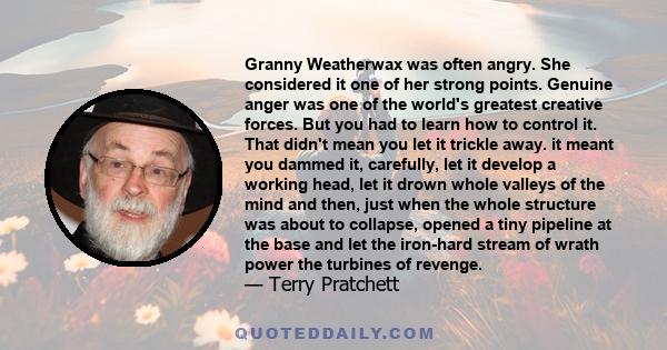 Granny Weatherwax was often angry. She considered it one of her strong points. Genuine anger was one of the world's greatest creative forces. But you had to learn how to control it. That didn't mean you let it trickle