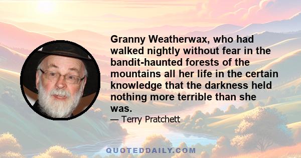 Granny Weatherwax, who had walked nightly without fear in the bandit-haunted forests of the mountains all her life in the certain knowledge that the darkness held nothing more terrible than she was.