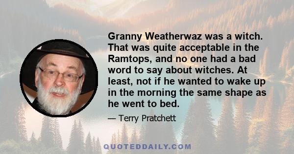 Granny Weatherwaz was a witch. That was quite acceptable in the Ramtops, and no one had a bad word to say about witches. At least, not if he wanted to wake up in the morning the same shape as he went to bed.