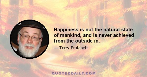 Happiness is not the natural state of mankind, and is never achieved from the outside in.