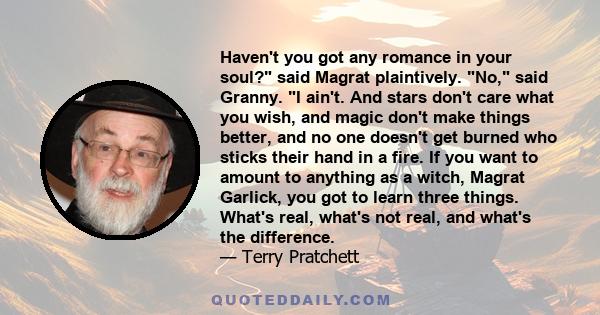 Haven't you got any romance in your soul? said Magrat plaintively. No, said Granny. I ain't. And stars don't care what you wish, and magic don't make things better, and no one doesn't get burned who sticks their hand in 